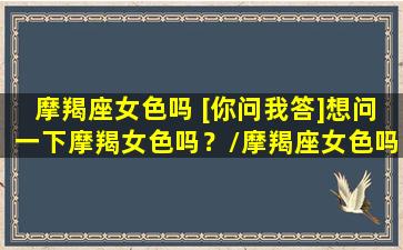 摩羯座女色吗 [你问我答]想问一下摩羯女色吗？/摩羯座女色吗 [你问我答]想问一下摩羯女色吗？-我的网站